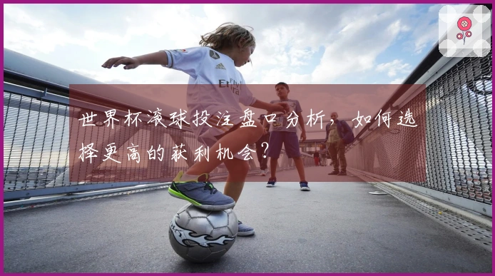 世界杯滚球投注盘口分析，如何选择更高的获利机会？